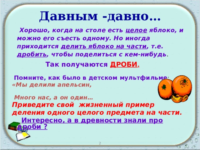 Давным -давно…  Хорошо, когда на столе есть целое яблоко, и можно его съесть одному. Но иногда приходится делить яблоко на части , т.е. дробить , чтобы поделиться с кем-нибудь .    Так получаются ДРОБИ .  Помните, как было в детском мультфильме : «Мы делили апельсин,  Много нас, а он один… Приведите свой жизненный пример деления одного целого предмета на части.  Интересно, а в древности знали про дроби ? 2 