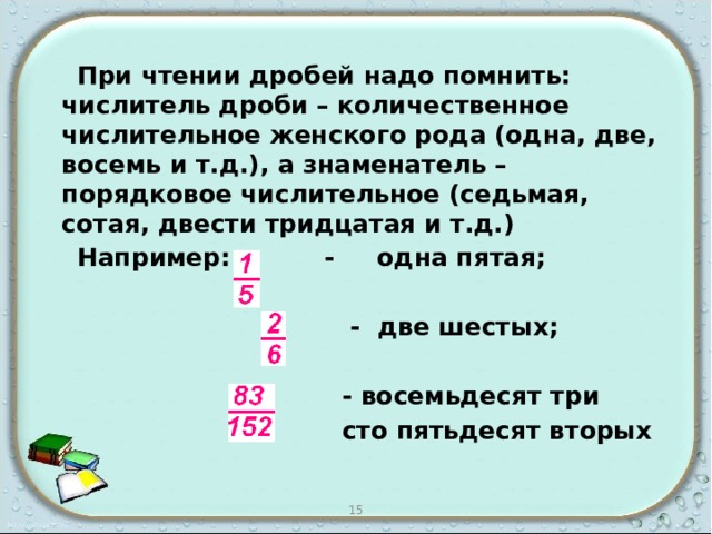  При чтении дробей надо помнить: числитель дроби – количественное числительное женского рода (одна, две, восемь и т.д.), а знаменатель – порядковое числительное (седьмая, сотая, двести тридцатая и т.д.)  Например: - одна пятая;   - две шестых;   - восемьдесят три  сто пятьдесят вторых 15 