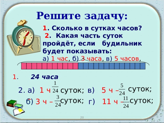 Решите задачу: 1 . Сколько в сутках часов?   2 . Какая часть суток пройдёт, если будильник будет показывать: а)  1 час , б)  3 часа , в)  5 часов , г) 11часов  ?                 1 .  24 часа суток; а)  1 ч – суток;  в)  5 ч –  суток; суток; г)  11 ч  –  б)  3 ч – 20 