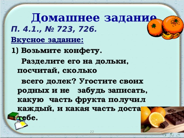 Домашнее задание П. 4.1., № 723, 726. Вкусное задание:  1) Возьмите конфету.  Разделите его на дольки, посчитай, сколько  всего долек? Угостите своих родных и не забудь записать, какую часть фрукта получил каждый, и какая часть досталась тебе.   22 