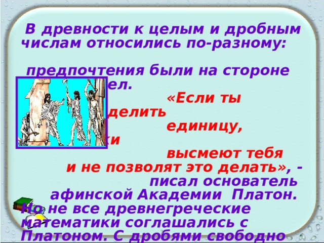  В древности к целым и дробным числам относились по-разному: предпочтения были на стороне целых чисел.  «Если ты захочешь делить  единицу, математики  высмеют тебя  и не позволят это делать» , -  писал основатель афинской Академии Платон. Но не все древнегреческие математики соглашались с Платоном. С дробями свободно обращались Архимед и Герон  Александрийский.   3 