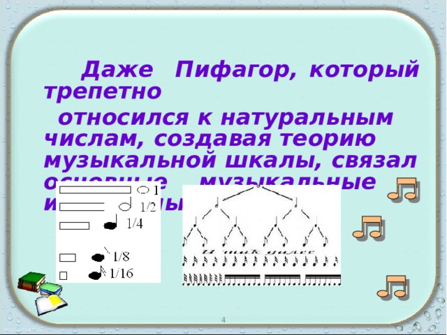    Даже Пифагор, который трепетно  относился к натуральным числам, создавая теорию музыкальной шкалы, связал основные музыкальные интервалы с дробями. 4 