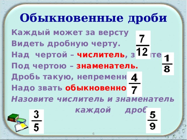 Обыкновенные дроби Каждый может за версту Видеть дробную черту. Над чертой – числитель , знайте, Под чертою – знаменатель. Дробь такую, непременно, Надо звать обыкновенной. Назовите числитель и знаменатель  каждой дроби 6 