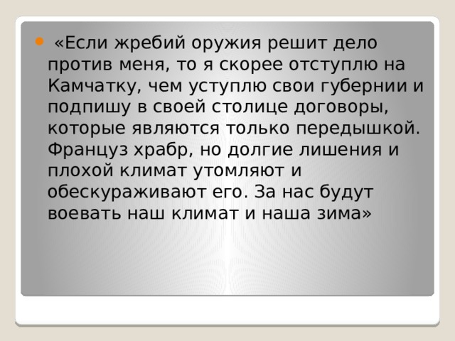  «Если жребий оружия решит дело против меня, то я скорее отступлю на Камчатку, чем уступлю свои губернии и подпишу в своей столице договоры, которые являются только передышкой. Француз храбр, но долгие лишения и плохой климат утомляют и обескураживают его. За нас будут воевать наш климат и наша зима» 