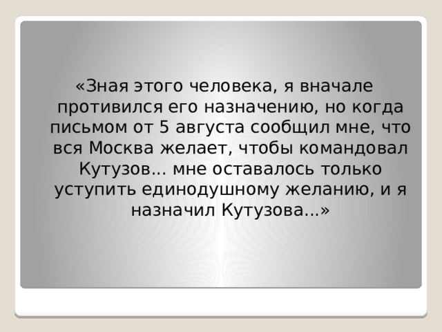 «Зная этого человека, я вначале противился его назначению, но когда письмом от 5 августа сообщил мне, что вся Москва желает, чтобы командовал Кутузов... мне оставалось только уступить единодушному желанию, и я назначил Кутузова...» 
