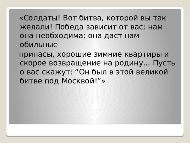 «Солдаты! Вот битва, которой вы так желали! Победа зависит от вас; нам она необходима; она даст нам обильные  припасы, хорошие зимние квартиры и скорое возвращение на родину… Пусть о вас скажут: “Он был в этой великой битве под Москвой!”» 