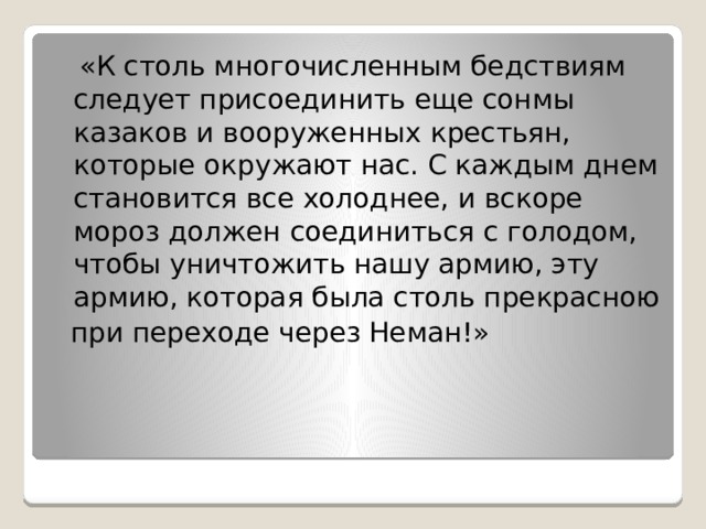  «К столь многочисленным бедствиям следует присоединить еще сонмы казаков и вооруженных крестьян, которые окружают нас. С каждым днем становится все холоднее, и вскоре мороз должен соединиться с голодом, чтобы уничтожить нашу армию, эту армию, которая была столь прекрасною  при переходе через Неман!» 
