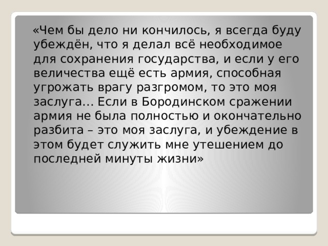  «Чем бы дело ни кончилось, я всегда буду убеждён, что я делал всё необходимое для сохранения государства, и если у его величества ещё есть армия, способная угрожать врагу разгромом, то это моя заслуга… Если в Бородинском сражении армия не была полностью и окончательно разбита – это моя заслуга, и убеждение в этом будет служить мне утешением до последней минуты жизни» 