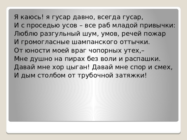 Я каюсь! я гусар давно, всегда гусар, И с проседью усов – все раб младой привычки: Люблю разгульный шум, умов, речей пожар И громогласные шампанского оттычки. От юности моей враг чопорных утех,– Мне душно на пирах без воли и распашки. Давай мне хор цыган! Давай мне спор и смех, И дым столбом от трубочной затяжки! 