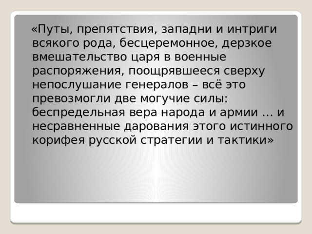  «Путы, препятствия, западни и интриги всякого рода, бесцеремонное, дерзкое вмешательство царя в военные распоряжения, поощрявшееся сверху непослушание генералов – всё это превозмогли две могучие силы: беспредельная вера народа и армии … и несравненные дарования этого истинного корифея русской стратегии и тактики» 