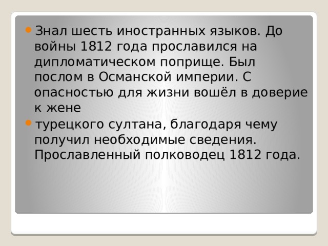 Знал шесть иностранных языков. До войны 1812 года прославился на дипломатическом поприще. Был послом в Османской империи. С опасностью для жизни вошёл в доверие к жене турецкого султана, благодаря чему получил необходимые сведения. Прославленный полководец 1812 года. 