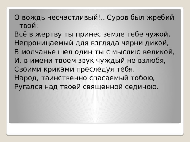 О вождь несчастливый!.. Суров был жребий твой: Всё в жертву ты принес земле тебе чужой. Непроницаемый для взгляда черни дикой, В молчанье шел один ты с мыслию великой, И, в имени твоем звук чуждый не взлюбя, Своими криками преследуя тебя, Народ, таинственно спасаемый тобою, Ругался над твоей священной сединою. 