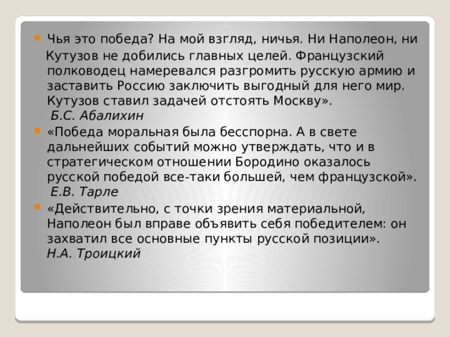 Чья это победа? На мой взгляд, ничья. Ни Наполеон, ни  Кутузов не добились главных целей. Французский полководец намеревался разгромить русскую армию и заставить Россию заключить выгодный для него мир. Кутузов ставил задачей отстоять Москву».   Б.С. Абалихин «Победа моральная была бесспорна. А в свете дальнейших событий можно утверждать, что и в стратегическом отношении Бородино оказалось русской победой все-таки большей, чем французской».   Е.В. Тарле «Действительно, с точки зрения материальной, Наполеон был вправе объявить себя победителем: он захватил все основные пункты русской позиции».  Н.А. Троицкий 