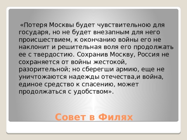  «Потеря Москвы будет чувствительною для государя, но не будет внезапным для него происшествием, к окончанию войны его не наклонит и решительная воля его продолжать ее с твердостию. Сохранив Москву, Россия не сохраняется от войны жестокой, разорительной; но сберегши армию, еще не уничтожаются надежды отечества,и война, единое средство к спасению, может продолжаться с удобством». Совет в Филях 
