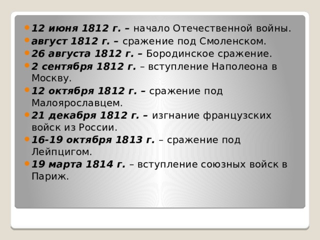 12 июня 1812 г. – начало Отечественной войны. август 1812 г. – сражение под Смоленском. 26 августа 1812 г. – Бородинское сражение. 2 сентября 1812 г. – вступление Наполеона в Москву. 12 октября 1812 г. – сражение под Малоярославцем. 21 декабря 1812 г. – изгнание французских войск из России. 16-19 октября 1813 г. – сражение под Лейпцигом. 19 марта 1814 г. – вступление союзных войск в Париж. 