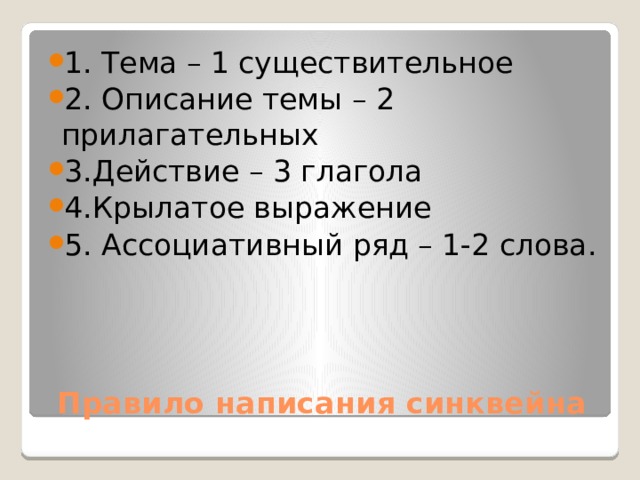 1. Тема – 1 существительное 2. Описание темы – 2 прилагательных 3.Действие – 3 глагола 4.Крылатое выражение 5. Ассоциативный ряд – 1-2 слова.   Правило написания синквейна 