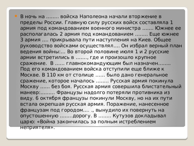 В ночь на …….. войска Наполеона начали вторжение в пределы России. Главную силу русских войск составляла 1 армия под командованием военного министра ……. Южнее ее располагалась 2 армия под командованием …….. Еще южнее 3 армия …. прикрывала пути наступления на Киев. Общее руководство войсками осуществлял…. Он избрал верный план ведения войны:… Во второй половине июля 1 и 2 русские армии встретились в ……., где и произошло крупное сражение. В …… главнокомандующим был назначен…….. Под его командованием войска отступили еще ближе к Москве. В 110 км от столице …… было дано генеральное сражение, которое началось …….. Русская армия покинула Москву …… без боя. Русская армия совершила блистательный маневр:……… Французы надолго потеряли противника из виду. 6 октября французы покинули Москву, но на их пути встала окрепшая русская армия. Поражение, нанесенное французам под городом…. ., вынудило их повернуть на опустошенную ……..дорогу. В …….. Кутузов докладывал царю: «Война закончилась за полным истреблением неприятеля». 