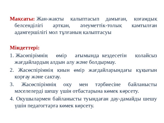 Мақсаты:   Жан-жақты қалыптасып дамыған, қоғамдық белсенділігі артқан, әлеуметтік-толық қамтылған адамгершілігі мол тұлғаның қалыптасуы  Міндеттері:   1. Жасөпірімнің өмір ағымында    кездесетін қолайсыз жағдайлардың алдын алу және болдырмау. 2. Жасөспірімнің қиын өмір жағдайларындағы құқығын қорғау және сақтау. 3. Жасөспірімнің оқу мен тәрбиесіне байланысты мәселелерді шешу үшін отбастарына көмек көрсету. 4. Оқушылармен байланысты туындаған дау-дамайды шешу үшін педагогтарға көмек көрсету.  