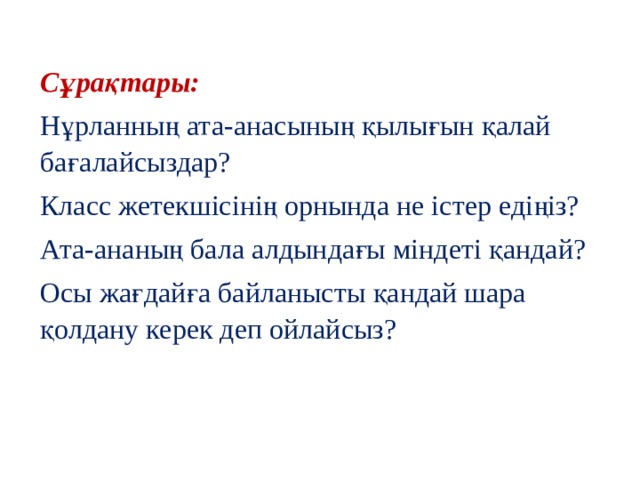 Сұрақтары: Нұрланның ата-анасының қылығын қалай бағалайсыздар? Класс жетекшісінің орнында не істер едіңіз? Ата-ананың бала алдындағы міндеті қандай? Осы жағдайға байланысты қандай шара қолдану керек деп ойлайсыз? 