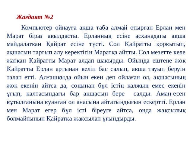  Жағдаят №2  Компьютер ойнауға ақша таба алмай отырған Ерлан мен Марат біраз ақылдасты. Ерланның есіне асханадағы ақша майдалатқан Қайрат есіне түсті. Сол Қайратты қорқытып, ақшасын тартып алу керектігін Маратқа айтты. Сол мезетте келе жатқан Қайратты Марат алдап шақырды. Ойында ештеңе жоқ Қайратты Ерлан артынан келіп бас салып, ақша тауып беруін талап етті. Алғашқыда ойын екен деп ойлаған ол, ақшасының жоқ екенін айтса да, соңынан бұл істің қалжың емес екенін ұғып, қалтасындағы бар ақшасын бере салды. Аман-есен құтылғанына қуанған ол анасына айтатындығын ескертті. Ерлан мен Марат егер бұл істі біреуге айтса, онда жақсылық болмайтынын Қайратқа жақсылап ұғындырды. 