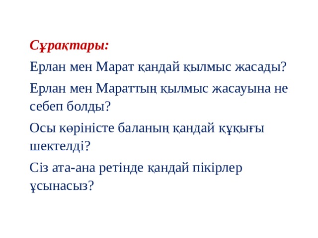 Сұрақтары: Ерлан мен Марат қандай қылмыс жасады? Ерлан мен Мараттың қылмыс жасауына не себеп болды? Осы көріністе баланың қандай құқығы шектелді? Сіз ата-ана ретінде қандай пікірлер ұсынасыз? 