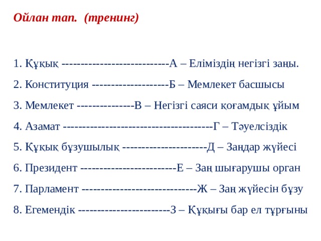 Ойлан тап. (тренинг) 1. Құқық ----------------------------А – Еліміздің негізгі заңы. 2. Конституция --------------------Б – Мемлекет басшысы 3. Мемлекет ---------------В – Негізгі саяси қоғамдық ұйым 4. Азамат ---------------------------------------Г – Тәуелсіздік 5. Құқық бұзушылық ----------------------Д – Заңдар жүйесі 6. Президент -------------------------Е – Заң шығарушы орган 7. Парламент ------------------------------Ж – Заң жүйесін бұзу 8. Егемендік ------------------------З – Құқығы бар ел тұрғыны 