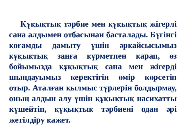  Құқықтық тәрбие мен құқықтық жігерлі сана алдымен отбасынан басталады. Бүгінгі қоғамды дамыту үшін әрқайсысымыз құқықтық заңға құрметпен қарап, өз бойымызда құқықтық сана мен жігерді шыңдауымыз керектігін өмір көрсетіп отыр. Аталған қылмыс түрлерін болдырмау, оның алдын алу үшін құқықтық насихатты күшейтіп, құқықтық тәрбиені одан әрі жетілдіру қажет.   