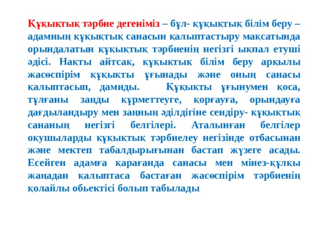 Құқықтық тәрбие дегеніміз – бұл- құқықтық білім беру – адамның құқықтық санасын қалыптастыру мақсатында орындалатын құқықтық тәрбиенің негізгі ықпал етуші әдісі. Нақты айтсақ, құқықтық білім беру арқылы жасөспірім құқықты ұғынады және оның санасы қалыптасып, дамиды. Құқықты ұғынумен қоса, тұлғаны заңды құрметтеуге, қорғауға, орындауға дағдыландыру мен заңның әділдігіне сендіру- құқықтық сананың негізгі белгілері. Аталынған белгілер оқушыларды құқықтық тәрбиелеу негізінде отбасынан және мектеп табалдырығынан бастап жүзеге асады. Есейген адамға қарағанда санасы мен мінез-құлқы жаңадан қалыптаса бастаған жасөспірім тәрбиенің қолайлы обьектісі болып табылады 