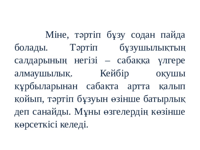  Міне, тәртіп бұзу содан пайда болады. Тәртіп бұзушылықтың салдарының негізі – сабаққа үлгере алмаушылық. Кейбір оқушы құрбыларынан сабақта артта қалып қойып, тәртіп бұзуын өзінше батырлық деп санайды. Мұны өзгелердің көзінше көрсеткісі келеді. 