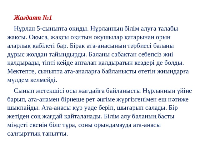  Жағдаят №1  Нұрлан 5-сыныпта оқиды. Нұрланның білім алуға талабы жақсы. Оқыса, жақсы оқитын оқушылар қатарынан орын аларлық қабілеті бар. Бірақ ата-анасының тәрбиесі баланы дұрыс жолдан тайындырды. Баланы сабақтан себепсіз жиі қалдырады, тіпті кейде апталап қалдыратын кездері де болды. Мектепте, сыныпта ата-аналарға байланысты өтетін жиындарға мүлдем келмейді.  Сынып жетекшісі осы жағдайға байланысты Нұрланның үйіне барып, ата-анамен бірнеше рет әңгіме жүргізгенімен еш нәтиже шықпайды. Ата-анасы құр уәде беріп, шығарып салады. Бір жетіден соң жағдай қайталанады. Білім алу баланың басты міндеті екенін біле тұра, соны орындамауда ата-анасы салғырттық танытты. 