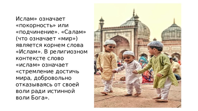 Ислам» означает «покорность» или «подчинение». «Салам» (что означает «мир») является корнем слова «Ислам». В религиозном контексте слово «ислам» означает «стремление достичь мира, добровольно отказываясь от своей воли ради истинной воли Бога». 