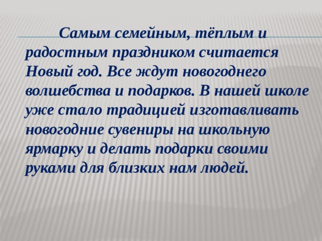  Самым семейным, тёплым и радостным праздником считается Новый год. Все ждут новогоднего волшебства и подарков. В нашей школе уже стало традицией изготавливать новогодние сувениры на школьную ярмарку и делать подарки своими руками для близких нам людей. 