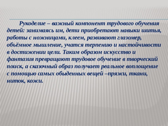     Рукоделие – важный компонент трудового обучения детей: занимаясь им, дети приобретают навыки шитья, работы с ножницами, клеем, развивают глазомер, объёмное мышление, учатся терпению и настойчивости в достижении цели. Таким образом искусство и фантазия превращают трудовое обучение в творческий поиск, а сказочный образ получает реальное воплощение с помощью самых обыденных вещей –пряжи, ткани, ниток, кожи.  
