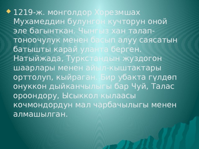 1219-ж. монголдор Хорезмшах Мухамеддин булунгон кучторун оной эле багынткан. Чынгыз хан талап-тоноочулук менен басып алуу саясатын батышты карай уланта берген. Натыйжада, Туркстандын жуздогон шаарлары менен айыл-кыштактары орттолуп, кыйраган. Бир убакта гүлдөп онуккон дыйканчылыгы бар Чуй, Талас ороондору, Ысыккол кылаасы кочмондордун мал чарбачылыгы менен алмашылган. 