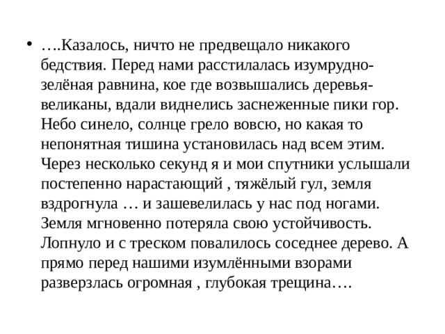 … .Казалось, ничто не предвещало никакого бедствия. Перед нами расстилалась изумрудно- зелёная равнина, кое где возвышались деревья-великаны, вдали виднелись заснеженные пики гор. Небо синело, солнце грело вовсю, но какая то непонятная тишина установилась над всем этим. Через несколько секунд я и мои спутники услышали постепенно нарастающий , тяжёлый гул, земля вздрогнула … и зашевелилась у нас под ногами. Земля мгновенно потеряла свою устойчивость. Лопнуло и с треском повалилось соседнее дерево. А прямо перед нашими изумлёнными взорами разверзлась огромная , глубокая трещина…. 