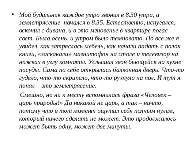 Мой будильник каждое утро звонил в 8.30 утра, а землетрясение начался в 8.35. Естественно, испугался, вскочил с дивана, и в это мгновенье в квартире погас свет. Была осень, и утром было темновато. Но все же я увидел, как затряслась мебель, как начали падать с полок книги, «заскакали» магнитофон на столе и телевизор на ножках в углу комнаты. Услышал звон бьющейся на кухне посуды. Сама по себе открылась балконная дверь. Что-то гудело, что-то скрипело, что-то рухнуло на пол. И тут я понял – это землетрясение.  Смешно, но ни к месту вспомнилась фраза «Человек – царь природы!» Да никакой не царь, а так – ничто, потому что в тот момент ощутил себя полным нулем, который ничего сделать не может. Это продолжалось может быть одну, может две минуты. 