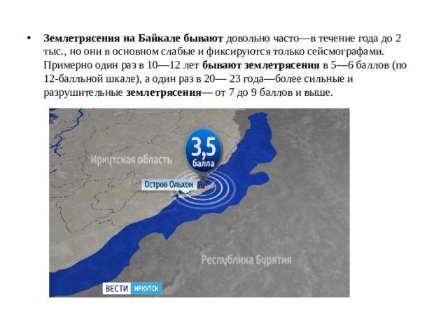 Землетрясения   на   Байкале   бывают  довольно часто—в течение года до 2 тыс., но они в основном слабые и фиксируются только сейсмографами. Примерно один раз в 10—12 лет  бывают   землетрясения  в 5—6 баллов (по 12-балльной шкале), а один раз в 20— 23 года—более сильные и разрушительные  землетрясения — от 7 до 9 баллов и выше. 
