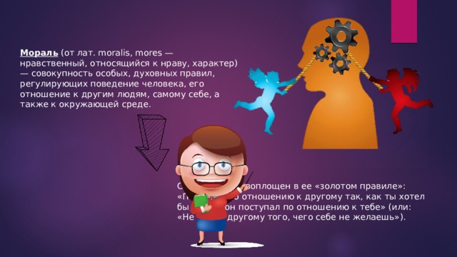 Мораль (от лат. moralis, mores — нравственный, относящийся к нраву, характер) — совокупность особых, духовных правил, регулирующих поведение человека, его отношение к другим людям, самому себе, а также к окружающей среде. Смысл морали воплощен в ее «золотом правиле»: «Поступай по отношению к другому так, как ты хотел бы, чтобы он поступал по отношению к тебе» (или: «Не делай другому того, чего себе не желаешь»). 