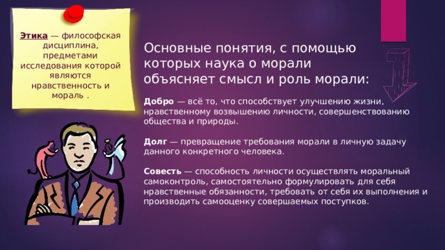 Этика — философская дисциплина, предметами исследования которой являются нравственность и мораль . Основные понятия, с помощью которых наука о морали объясняет смысл и роль морали: Добро — всё то, что способствует улучшению жизни, нравственному возвышению личности, совершенствованию общества и природы. Долг — превращение требования морали в личную задачу данного конкретного человека. Совесть — способность личности осуществлять моральный самоконтроль, самостоятельно формулировать для себя нравственные обязанности, требовать от себя их выполнения и производить самооценку совершаемых поступков. 