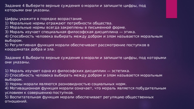 Задание 4 Выберите верные суждения о морали и запишите цифры, под которыми они указаны. Цифры укажите в порядке возрастания. 1) Моральные нормы отражают потребности общества. 2) Моральные нормы всегда закреплены в письменной форме. 3) Мораль изучает специальная философская дисциплина — этика. 4) Способность человека выбирать между добром и злом называется моральным выбором. 5) Регулятивная функция морали обеспечивает рассмотрение поступков в координатах добра и зла. Задание 4 Выберите верные суждения о морали и запишите цифры, под которыми они указаны. 1) Мораль изучает одна из философских дисциплин — эстетика. 2) Способность человека выбирать между добром и злом называется моральным выбором. 3) Нормы морали являются разновидностью социальных норм. 4) Мотивационная функция морали означает, что мораль является побудительным условием к совершению поступков. 5) Воспитательная функция морали обеспечивает регуляцию общественных отношений. 