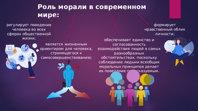 Роль морали в современном мире: регулирует поведение человека во всех сферах общественной жизни; формирует нравственный облик личности; обеспечивает единство и согласованность взаимодействия людей в самых разнообразных обстоятельствах, поскольку соблюдение людьми всеобщих моральных принципов делает их поведение предсказуемым. является жизненным ориентиром для человека, стремящегося к самосовершенствованию; 