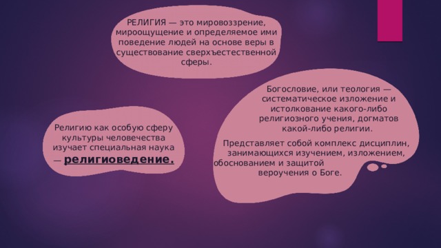 РЕЛИГИЯ — это мировоззрение, мироощущение и определяемое ими поведение людей на основе веры в существование сверхъестественной сферы. Богословие, или теология — систематическое изложение и истолкование какого-либо религиозного учения, догматов какой-либо религии. Религию как особую сферу культуры человечества изучает специальная наука — религиоведение. Представляет собой комплекс дисциплин, занимающихся изучением, изложением, обоснованием и защитой  вероучения о Боге. 