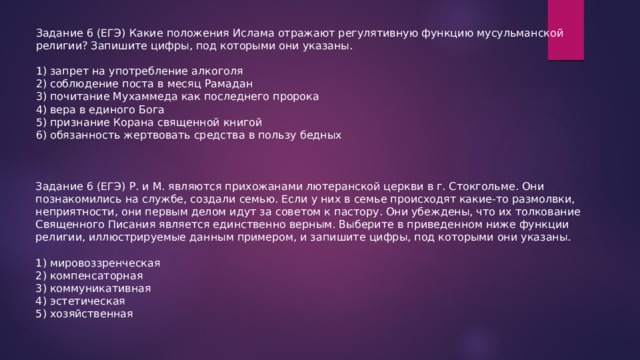 Задание 6 (ЕГЭ) Какие положения Ислама отражают регулятивную функцию мусульманской религии? Запишите цифры, под которыми они указаны. 1) запрет на употребление алкоголя 2) соблюдение поста в месяц Рамадан 3) почитание Мухаммеда как последнего пророка 4) вера в единого Бога 5) признание Корана священной книгой 6) обязанность жертвовать средства в пользу бедных Задание 6 (ЕГЭ) Р. и М. являются прихожанами лютеранской церкви в г. Стокгольме. Они познакомились на службе, создали семью. Если у них в семье происходят какие-то размолвки, неприятности, они первым делом идут за советом к пастору. Они убеждены, что их толкование Священного Писания является единственно верным. Выберите в приведенном ниже функции религии, иллюстрируемые данным примером, и запишите цифры, под которыми они указаны. 1) мировоззренческая 2) компенсаторная 3) коммуникативная 4) эстетическая 5) хозяйственная 