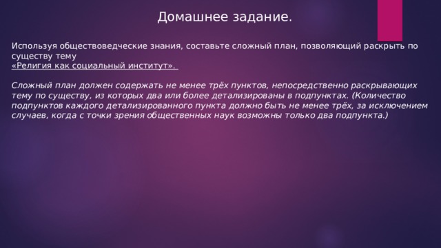 Домашнее задание. Используя обществоведческие знания, составьте сложный план, позволяющий раскрыть по существу тему «Религия как социальный институт». Сложный план должен содержать не менее трёх пунктов, непосредственно раскрывающих тему по существу, из которых два или более детализированы в подпунктах. (Количество подпунктов каждого детализированного пункта должно быть не менее трёх, за исключением случаев, когда с точки зрения общественных наук возможны только два подпункта.) 