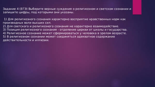 Задание 4 (ЕГЭ) Выберите верные суждения о религиозном и светском сознании и запишите цифры, под которыми они указаны.  1) Для религиозного сознания характерно восприятие нравственных норм как производных воли высших сил. 2) Для светского и религиозного сознания не характерно взаимодействие. 3) Позиция религиозного сознания - отделение церкви от школы и государства. 4) Религиозное сознание может сформироваться у человека в зрелом возрасте. 5) В религиозном сознании может соединяться адекватное содержание действительности и иллюзии. 