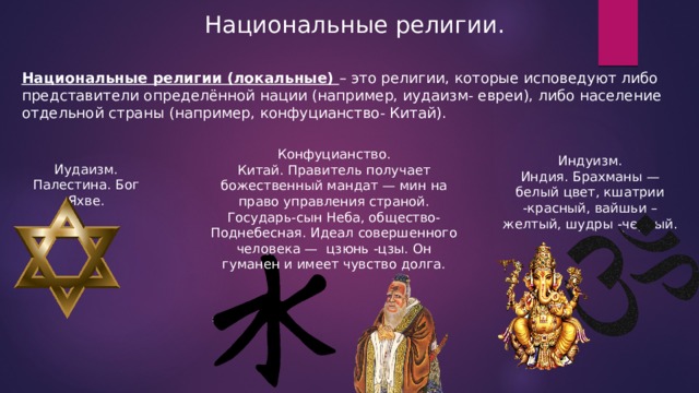Национальные религии. Национальные религии (локальные) – это религии, которые исповедуют либо представители определённой нации (например, иудаизм- евреи), либо население отдельной страны (например, конфуцианство- Китай). Конфуцианство. Китай. Правитель получает божественный мандат — мин на право управления страной. Государь-сын Неба, общество- Поднебесная. Идеал совершенного человека — цзюнь -цзы. Он гуманен и имеет чувство долга. Индуизм. Индия. Брахманы — белый цвет, кшатрии -красный, вайшьи –желтый, шудры -черный. Иудаизм. Палестина. Бог Яхве. 