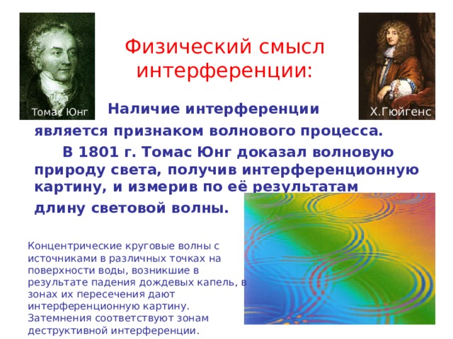 Физический смысл интерференции:    Наличие интерференции  является признаком волнового процесса.   В 1801 г. Томас Юнг доказал волновую природу света, получив интерференционную картину, и измерив по её результатам  длину световой волны. Х.Гюйгенс Томас Юнг Концентрические круговые волны с источниками в различных точках на поверхности воды, возникшие в результате падения дождевых капель, в зонах их пересечения дают интерференционную картину. Затемнения соответствуют зонам деструктивной интерференции. 