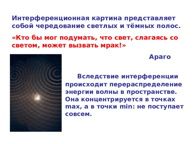 Интерференционная картина представляет собой чередование светлых и тёмных полос. «Кто бы мог подумать, что свет, слагаясь со светом, может вызвать мрак!»         Араго   Вследствие интерференции происходит перераспределение энергии волны в пространстве. Она концентрируется в точках max , а в точки min : не поступает совсем. 