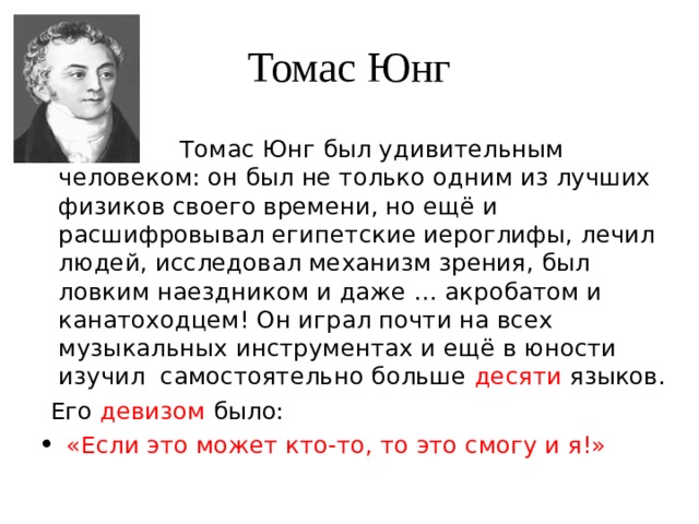 Томас Юнг  Томас Юнг был удивительным человеком: он был не только одним из лучших физиков своего времени, но ещё и расшифровывал египетские иероглифы, лечил людей, исследовал механизм зрения, был ловким наездником и даже … акробатом и канатоходцем! Он играл почти на всех музыкальных инструментах и ещё в юности изучил самостоятельно больше десяти языков.  Его девизом было:  «Если это может кто-то, то это смогу и я!» 