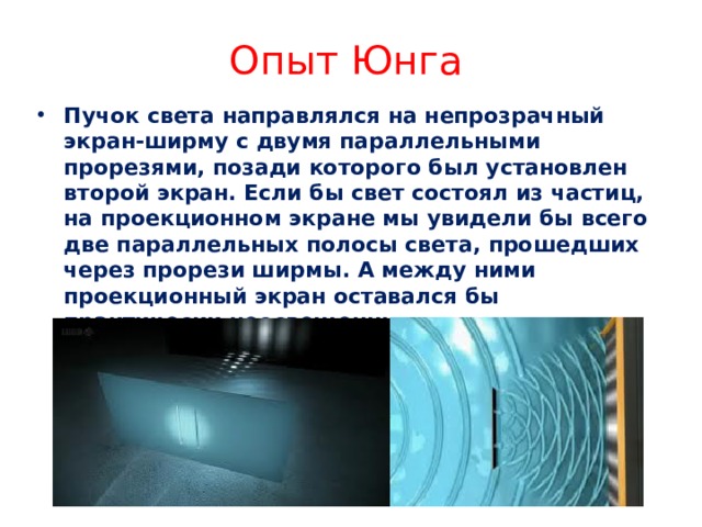 Опыт Юнга Пучок света направлялся на непрозрачный экран-ширму с двумя параллельными прорезями, позади которого был установлен второй экран. Если бы свет состоял из частиц, на проекционном экране мы увидели бы всего две параллельных полосы света, прошедших через прорези ширмы. А между ними проекционный экран оставался бы практически неосвещенным.  